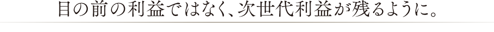 眼の前の利益ではなく、次世代利益が残るように。